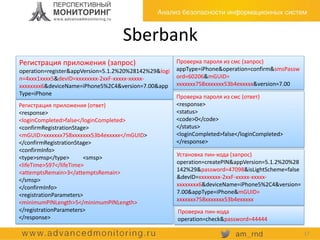 Sberbank
Регистрация приложения (запрос)
operation=register&appVersion=5.1.2%20%28142%29&logi
n=4xxx1xxxx5&devID=xxxxxxxx-2xxF-xxxxx-xxxxx-
xxxxxxxx6&deviceName=iPhone5%2C4&version=7.00&app
Type=iPhone
Регистрация приложения (ответ)
<response>
<loginCompleted>false</loginCompleted>
<confirmRegistrationStage>
<mGUID>xxxxxxx758xxxxxxx53b4exxxxx</mGUID>
</confirmRegistrationStage>
<confirmInfo>
<type>smsp</type> <smsp>
<lifeTime>597</lifeTime>
<attemptsRemain>3</attemptsRemain>
</smsp>
</confirmInfo>
<registrationParameters>
<minimumPINLength>5</minimumPINLength>
</registrationParameters>
</response>
Проверка пароля из смс (запрос)
appType=iPhone&operation=confirm&smsPassw
ord=60206&mGUID=
xxxxxxx758xxxxxxx53b4exxxxx&version=7.00
Проверка пароля из смс (ответ)
<response>
<status>
<code>0</code>
</status>
<loginCompleted>false</loginCompleted>
</response>
Установка пин-кода (запрос)
operation=createPIN&appVersion=5.1.2%20%28
142%29&password=47098&isLightScheme=false
&devID=xxxxxxxx-2xxF-xxxxx-xxxxx-
xxxxxxxx6&deviceName=iPhone5%2C4&version=
7.00&appType=iPhone&mGUID=
xxxxxxx758xxxxxxx53b4exxxxx
Проверка пин-кода
operation=check&password=44444
17
 