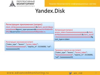 Yandex.Disk
Регистрация приложения (запрос)
client_id=6cxxxxxxxxxxxxxxxxxxxxxx16&client_secret=8xxxx
xxxxxxxxxxx0&grant_type=password&password=R%40mf0r
D%23&username=xxxxxxxxxxxxxxxx%40yandex.ru
Регистрация приложения (ответ)
{"token_type": "bearer", "access_token":
"5xxxxxxxxxxxxxxxxxxxae", "expires_in": 31536000, "uid":
1xxxxxxxxxxxx24}
Авторизация (запрос)
access_token=5xxxxxxxxxxxxxxxxxxxxxxe&client_
id=f6xxxxxxxxxxxxxxxxxxxxxxxxx65&client_secret
=2xxxxxxxxxxxxxxxxxxxxxxxxxxxxxxxxxxxxxxxe&g
rant_type=x-token
Проверка пароля из смс (ответ)
{"token_type": "bearer", "access_token":
"41xxxxxxxxxxxxxxxxb", "expires_in": 31536000,
"uid": 1xxxxxxxxxxx24}
18
 