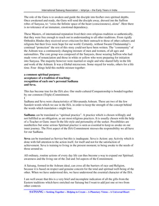 International Satsang Association :- Ishpriya – the Early Years in India

The role of the Guru is to awaken and guide the disciple into his/her own spiritual depths.
Once awakened and ready, the Guru will send the disciple away, dressed inn the Saffron
robes of Sanyasa, to: “cross the Infinite space of the heart (consciousness), alone”. Here there
is no tolerance of an immature, emotional dependency.

These Masters, of international reputation lived their own religious tradition so authentically,
that they were free enough to reach out in understanding to all other traditions. From rigidly
Orthodox Hindus they received sever criticism for their outreach to those of other cultures and
religions but their lives were hope for our world. Certainly, without Swami Chidanandaji’s
continual “protection” the rest of this story could not have been written. The “community” of
the Ashram was a continuously changing mixture of men and women, of all ages and
nationalities. The core group was composed of the Sanyasis, those wearing Saffron who had
made vows of renunciation and those in white or yellow who were preparing for initiation
into Sanyasa. The majority however were married or single and who shared fully in the life
and work of the Ashram. It was a Global microcosm. Some stayed for weeks, others for a life
time. Four things held this mobile mixture together:

a common spiritual purpose:
acceptance of a tradition of teaching:
recognition of each one’s personal Sadhana
and Seva.

This has become true for the ISA also. Our multi-cultural Companionship is bonded together
by our common (Triple) Commitment.
I
Sadhana and Seva were characteristics of Shivananda Ashram. These are two of the few
Sanskrit words which we use in the ISA, in order to keep the strength of the concept behind
the words which translation s might lose.

Sadhana can be translated as “spiritual practice”. A practice which is chosen willingly and
not fulfilled as an obligation, as are most religious practices. It is usually chosen with the help
of a Teacher or Guru: must fit the life-style and personality of the seeker. Possibilities are
numberless but some serious Spiritual practice is seen as essential to keep us awake on our
inner journey. The First aspect of the ISA Commitment stresses the responsibility we all have
for our Sadhana.

Seva can be translated as Service but this is inadequate. Seva is Action: any Activity which is
done with full attention to the action itself, for itself and not for the satisfaction of
achievement. Seva is training to living in the present moment; to being awake to the needs of
those around us.

All ordinary, routine actions of every day life can thus become a way to expand our Spiritual;
awareness and the living out of the 2nd and 3rd aspects of the Commitment.

A Satsang, formed in the Ashram ideal, can cross all the barriers of race and Religion,
because it is based on respect and genuine concern for the total and spiritual well-being of the
other. When we have understood this, we have understood the essential character of the ISA.

I am well aware that this is a very brief and incomplete indication of all the gifts from the
Eastern traditions which have enriched our Satsang but I want to add just one or two from
other contexts

    SATSANG – Seeking Together – Helping to Create – A Planetary Vision – A Universal Heart
 