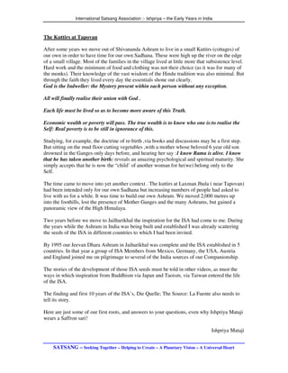 International Satsang Association :- Ishpriya – the Early Years in India



The Kuttirs at Tapovan

After some years we move out of Shivananda Ashram to live in a small Kuttirs (cottages) of
our own in order to have time for our own Sadhana. These were high up the river on the edge
of a small village. Most of the families in the village lived at little more that subsistence level.
Hard work and the minimum of food and clothing was not their choice (as it was for many of
the monks). Their knowledge of the vast wisdom of the Hindu tradition was also minimal. But
through the faith they lived every day the essentials shone out clearly.
God is the Indweller: the Mystery present within each person without any exception.

All will finally realise their union with God .

Each life must be lived so as to become more aware of this Truth.

Economic wealth or poverty will pass. The true wealth is to know who one is:to realise the
Self: Real poverty is to be still in ignorance of this.

Studying, for example, the doctrine of re-birth ,via books and discussions may be a first step.
But sitting on the mud floor cutting vegetables ,with a mother whose beloved 6 year old son
drowned in the Ganges only days before, and hearing her say :1 know Ramu is alive. I know
that he has taken another birth: reveals an amazing psychological and spiritual maturity. She
simply accepts that he is now the “child’ of another woman for he(we) belong only to the
Self.

The time came to move into yet another context . The kuttirs at Laxman Jhula ( near Tapovan)
had been intended only for our own Sadhana but increasing numbers of people had asked to
live with us for a while. It was time to build our own Ashram. We moved 2,000 metres up
into the foothills, lost the presence of Mother Ganges and the many Ashrams, but gained a
panoramic view of the High Himalaya.

Two years before we move to Jailharikhal the inspiration for the ISA had come to me. During
the years while the Ashram in India was being built and established I was already scattering
the seeds of the ISA in different countries to which I had been invited.

By 1995 our Jeevan Dhara Ashram in Jaiharikhal was complete and the ISA established in 5
countries. In that year a group of ISA Members from Mexico, Germany, the USA, Austria
and England joined me on pilgrimage to several of the India sources of our Companionship.

The stories of the development of those ISA seeds must be told in other videos, as must the
ways in which inspiration from Buddhism via Japan and Taoism, via Taiwan entered the life
of the ISA.

The finding and first 10 years of the ISA’s, Die Quelle; The Source: La Fuente also needs to
tell its story.

Here are just some of our first roots, and answers to your questions, even why Ishpriya Mataji
wears a Saffron sari!

                                                                                      Ishpriya Mataji


    SATSANG – Seeking Together – Helping to Create – A Planetary Vision – A Universal Heart
 