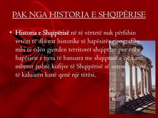 PAK NGA HISTORIA E SHQIPËRISE
• Historia e Shqipërisë në të vërtetë nuk përfshin
vetëm të dhënat historike të hapësirës gjeografike
mbi të cilën gjenden territoret shqiptare por edhe
hapësirat e tjera të banuara me shqiptarë e që kanë
mbetur jashtë kufijve të Shqipërisë së sotme e që në
të kaluarën kanë qenë një tërësi.
•
 
