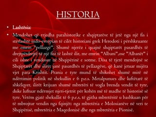 HISTORIA
• Lashtësia:
• Mendohet që rrjedha parahistorike e shqiptarëve të jetë nga një fis i
stërlashtë indo-evropian të cilët historiani grek Herodoti i përshkruante
me emrin "pellazgë". Shumë njerëz i quajnë shqiptarët pasardhës të
drejtpërdrejtë të një fisi të lashtë ilir, me emrin "Albani",ose "Albanët" i
cili ishte i vendosur në Shqipërinë e sotme. Disa të tjerë mendojnë se
Shqiptarët dhe ilirët janë pasardhës të pellazgëve, që kanë jetuar mijëra
vjet para Krishtit. Prania e tyre mund të shikohet shumë mirë në
ndërtimin politik në shekullin e 6 p.e.s. Metalpunues dhe luftëtarë të
shkëlqyer, ilirët krijuan shumë mbretëri të vogla brenda vendit të tyre,
duke luftuar ndërmjet njeri-tjetrit për kohën më të madhe të historisë së
tyre. Vetëm gjatë shekullit të 6 p.e.s, të gjitha mbretëritë u bashkuan për
të mbrojtur vendin nga fqinjët: nga mbretëria e Molosianëve në veri te
Shqipërisë, mbretëria e Maqedonisë dhe nga mbretëria e Pionisë.
 