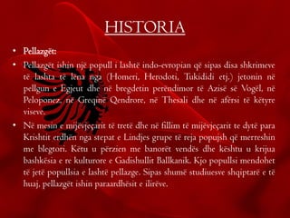 HISTORIA
• Pellazgët:
• Pellazgët ishin një popull i lashtë indo-evropian që sipas disa shkrimeve
të lashta të lëna nga (Homeri, Herodoti, Tukididi etj.) jetonin në
pellgun e Egjeut dhe në bregdetin perëndimor të Azisë së Vogël, në
Peloponez, në Greqinë Qendrore, në Thesali dhe në afërsi të këtyre
viseve.
• Në mesin e mijëvjeçarit të tretë dhe në fillim të mijëvjeçarit te dytë para
Krishtit erdhën nga stepat e Lindjes grupe të reja popujsh që merreshin
me blegtori. Këtu u përzien me banorët vendës dhe kështu u krijua
bashkësia e re kulturore e Gadishullit Ballkanik. Kjo popullsi mendohet
të jetë popullsia e lashtë pellazge. Sipas shumë studiuesve shqiptarë e të
huaj, pellazgët ishin paraardhësit e ilirëve.
 