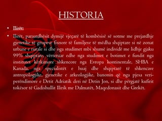 HISTORIA
• Ilirët:
• Ilirët, paraardhësit dymijë vjeçarë të kombësisë së sotme me prejardhje
gjenetike të grupeve fisnore të familjeve të mëdha shqiptare si në zonat
urbane e rurale si dhe nga studimet mbi shumë individë me lidhje gjaku
99% shqiptare, vërtetuar edhe nga studimet e botimet e fundit nga
institutet kërkimore shkencore nga Evropa kontinentale, SHBA e
Kanada, nga specialistët e huaj dhe shqiptarë të shkencave
antropologjike, gjenetike e arkeologjike, banonin që nga pjesa veri-
perëndimore e Detit Adriatik deri në Detin Jon, si dhe përgjatë kufirit
tokësor të Gadishullit Ilirik me Dalmatët, Maqedonasit dhe Grekët.
 