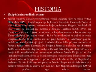 HISTORIA
• Shqipëria nën sundimin osman:
• Sulmet e ushtrive osmane për pushtimin e viseve shqiptare nisën në mesin e viteve
80 të shek. XIV. Të udhëhequra nga bejlerbeu i Rumelisë, Timurtash Pasha, në
vitin 1385 ushtritë osmane, pasi morën Sofjen, u futën në Shqipëri. Kur Balsha II
ishte i zënë në konflikt me mbretin e Bosnjës, Tvërtkon (1376-1391), për
çështjen e zotërimit të Kotorrit, një ushtri e fuqishme osmane, e komanduar nga
Timurtash Pasha, në shtator të vitit 1385 u fut me shpejtësi në thellësi të tokave
shqiptare. Balsha II së bashku me një grup fisnikësh të udhëhequr prej tij,
mobilizuan me shpejtësi një pjesë të ushtrisë dhe u dolën përpara osmanëve në
fushën e Savrës (pranë Lushnjës). Në betejën e Savrës, që u zhvillua më 18 shtator
1385, forcat ushtarake shqiptare u thyen dhe vetë Balsha II gjeti vdekjen. Fitorja e
betejës i dha mundësi ushtrisë osmane që të pushtonte Beratin, Krujën etj., të cilat
i mbajti përkohësisht, derisa ua lëshoi zotëruesve të mëparshëm. Inkursionet e tyre
u shtrinë edhe në Shqipërinë e Epërme deri në Lezhë, si dhe në Shqipërinë e
Poshtme. Në vitin 1386 osmanët pushtuan Nishin dhe pas një viti Selanikun, që e
mbajtën përkohësisht në duart e tyre, deri më 1403. Shqipëria ndenji gati 500 vjet
e pushtuar nga ushtria osmane.
 