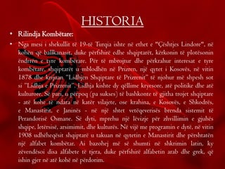 HISTORIA
• Rilindja Kombëtare:
• Nga mesi i shekullit të 19-të Turqia ishte në ethet e "Çështjes Lindore", në
kohën që ballkanasit, duke përfshirë edhe shqiptarët, kërkonin të plotësonin
ëndrrën e tyre kombëtare. Për të mbrojtur dhe përkrahur interesat e tyre
kombëtare, shqiptarët u mblodhën në Prizren, një qytet i Kosovës, në vitin
1878 dhe krijuan “Lidhjen Shqiptare të Prizrenit” të njohur më shpesh sot
si ”Lidhja e Prizrenit”. Lidhja kishte dy qëllime kryesore, atë politike dhe atë
kulturore. Së pari, u përpoq (pa sukses) të bashkonte të gjitha trojet shqiptare
- atë kohe të ndara në katër vilajete, ose krahina, e Kosovës, e Shkodrës,
e Manastirit, e Janinës - në një shtet vetëqeverisës brenda sistemit të
Perandorisë Osmane. Së dyti, mprehu një lëvizje për zhvillimin e gjuhës
shqipe, letërsisë, arsimimit, dhe kulturës. Në vijë me programin e dytë, në vitin
1908 udhëheqësit shqiptarë u takuan në qytetin e Manastirit dhe përshtatën
një alfabet kombëtar. Ai bazohej më së shumti në shkrimin latin, ky
zëvendësoi disa alfabete të tjera, duke përfshirë alfabetin arab dhe grek, që
ishin gjer në atë kohë në përdorim.
 