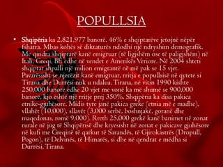 POPULLSIA
• Shqipëria ka 2,821,977 banorë. 46% e shqiptarëve jetojnë nëpër
fshatra. Mbas kohës së diktaturës ndodhi një ndryshim demografik.
Me qindra shqiptarë kanë emigruar (të ligjshëm ose të paligjshëm) në
Itali, Greqi, BE edhe në vendet e AmerikësVeriore. Në 2004 shteti
shqiptar shpalli një milion emigrantë në më pak se 15 vjet.
Pavarësisht se njerëzit kanë emigruar, rritja e popullsisë në qytete si
Tirana dhe Durrësi nuk u ndalua.Tirana, në vitin 1990 kishte
250,000 banorë edhe 20 vjet me vonë ka më shumë se 900,000
banorë, kjo është një rritje prej 350%. Shqipëria ka disa pakica
etnike-gjuhësore. Midis tyre janë pakica greke (etnia më e madhe),
vllahët (10,000), sllavët (3,000 serbë, boshnjakë, goranë dhe
maqedonas, romë 9,000). Rreth 25,000 grekë kanë banimet në zonat
rurale në jug të Shqipërisë dhe kryesisht në zonat e pakicave gjuhësore
në kufi me Greqinë të qarkut të Sarandës, të Gjirokastrës (Dropull,
Pogon), të Delvinës, të Himarës, si dhe në qendrat e mëdha si
Durrësi,Tirana.
•
 