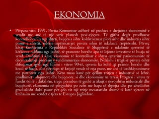 EKONOMIA
• Përpara vitit 1991, Partia Komuniste atëherë në pushtet e drejtonte ekonominë e
vendit me anë të një serie planesh pesë-vjeçare. Të gjitha degët prodhuese
kontrolloheshin nga shteti, bujqësia ishte kolektivizuar plotësisht dhe industria ishte
pronë e shtetit, ndërsa sipërmarrjet private ishin të ndaluara rreptësisht. Përveç
kësaj Kushtetuta e Republikës Socialiste të Shqipërisë e ndalonte qeverinë të
kërkonte ndihma nga jashtë, të pranonte borxhe apo të lejonte investime të huaja në
vend. Dështimi i kësaj ekonomie të kontrolluar e shtyu qeverinë paskomuniste të
decentralizojë procesin e vendimmarrjes ekonomike. Ndalimi i tregtisë private është
shfuqizuar qysh nga fillimi i viteve 90-të, qeveria ka kohë që pranon borxhe dhe
kredi të huaja, dhe përpiqet të krijojë vende të reja pune, me anë të bashkëpunimeve
me partnerët nga jashtë. Këto masa kanë për qëllim rritjen e industrisë së lehtë,
prodhimet ushqimore dhe bujqësore, si dhe ekonominë në tërësi. Progresi i viteve të
fundit është i dukshëm, tregu permban të gjithë artikujt e nevojshëm industrialë dhe
bujqësorë, ekonomia në përgjithësi po ecën me hapa të shpejta dhe po zhvillohet
gradualisht duke pasur për çdo vit një rritje mesatarisht shumë të lartë vjetore në
krahasim me vendet e tjera të Evropës Juglindore.
•
 