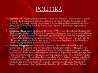 POLITIKA
• Shqipëria është Republikë Parlamentare në të cilën roli dominues i administrimit të punëve
të shtetit i bie kryeministrit. Shqipëria për herë të parë është shpallur Republikë më 12
nëntor 1912. Kuvendi i shpalljes së pavarsisë së Republikës nga Perandoria Osmane është
mbajtur nëVlorë dhe në histori ky kuvend është i njohur si Asambleja e Republikës së
Shqipërisë.
• Kushtetuta e Shqipërisë u adoptua më 28 nëntor 1998 përmes referendumit mbarëpopullor.
Kjo kushtetutë përkufizon Shqipërinë si republikë parlamentare, shtet unitar e të pandashëm,
si dhe me qeverisje të bazuar "në një sistem zgjedhjesh të lira, të barabarta, të përgjithshme e
periodike". Sipas kushtetutës, organi ligjvënës përbëhet nga një dhomë - Kuvendi - dhe ka
140 anëtarë, të cilët zgjedhin kreun e shtetit, Presidentin e Republikës, si dhe Këshillin e
Ministrave e ngarkuar me pushtetin ekzekutiv.
• Presidenti i Shqipërisë apo Institucioni kushtetues i Presidentit të Republikës sipas
Kushtetutës së Shqipërisë është kryetari i shtetit. Kryetar i Republikës së Shqipërisë është
Presidenti. Në Kushtetutën e Republiks së Shqipërisë është përcaktuar mënyra e zgjedhjes,
mandatit, shkarkimit ose të zëvendësimit të Presidentit të Republikës. Kushtet për zgjedhjen
e Presidentit të Republikës së Shqipërisë janë të parapara në nenin 86 të Kushtetutës. Sipas
këtij neni Presidenti i Republikës është kryetar shteti dhe përfaqëson unitetin e popullit. Si
president mund të zgjidhen vetëm personat me moshë mbi 40 vjeçare me shtetësi shqiptar
nga lindja dhe që së paku dhjetë vitet e fundit i kanë kaluar në Shqipëri. Aklualisht ne
Shqiperi Kryeminister eshte Edi Rama dhe President i Republikes eshte Bujar Nishani.
 