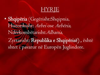 HYRJE
• Shqipëria (Gegërisht:Shqipnia,
Historikisht: Arbri ose Arbëria,
Ndërkombëtarisht:Albania,
Zyrtarisht: Republika e Shqipërisë) , është
shtet i pavarur në Europën Juglindore.
 