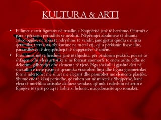 KULTURA & ARTI
• Fillimet e artit figurativ në truallin e Shqipërisë janë të hershme. Gjurmët e
para i përkasin periudhës se neolitit. Nëpërmjet zbulimeve të shumta
arkeologjike, në zona të ndryshme të vendit, janë gjetur qindra e mijëra
qeramika, terrakota, zbukurime ne metal etj., që u përkisnin fiseve ilire,
paraardhësve të drejtpërdrejtë të shqiptarëve të sotëm.
• Prodhimet më të hershme janë të thjeshta, për përdorim praktik, por në to
shfaqen edhe vlera artistike si në format zoomorfe të enëve ashtu edhe në
dekorim, gdhendjet dhe elemente të tjerë. Nga shekulli i gjashtë deri në
shekullin e trete p.e.re në qeramika vizatohen linja dhe figura gjeometrike;
forma ndërtohet me siluet më elegant dhe pasurohet me elemente plastike.
Shumë enë të kësaj periudhe, që ruhen sot në muzetë e Shqipërisë, kanë
vlera të mirëfillta artistike dalluese vendase, që nuk i ndeshim në artin e
fqinjëve të tjerë po aq të lashtë si helenët, maqedonasitë apo romakët.
 