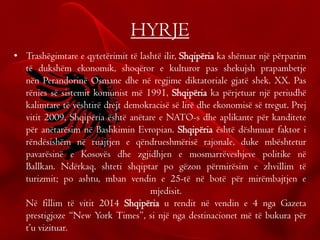 HYRJE
• Trashëgimtare e qytetërimit të lashtë ilir, Shqipëria ka shënuar një përparim
të dukshëm ekonomik, shoqëror e kulturor pas shekujsh prapambetje
nën Perandorinë Osmane dhe në regjime diktatoriale gjatë shek. XX. Pas
rënies së sistemit komunist më 1991, Shqipëria ka përjetuar një periudhë
kalimtare të vështirë drejt demokracisë së lirë dhe ekonomisë së tregut. Prej
vitit 2009, Shqipëria është anëtare e NATO-s dhe aplikante për kanditete
për anëtarësim në Bashkimin Evropian. Shqipëria është dëshmuar faktor i
rëndësishëm në ruajtjen e qëndrueshmërisë rajonale, duke mbështetur
pavarësinë e Kosovës dhe zgjidhjen e mosmarrëveshjeve politike në
Ballkan. Ndërkaq, shteti shqiptar po gëzon përmirësim e zhvillim të
turizmit; po ashtu, mban vendin e 25-të në botë për mirëmbajtjen e
mjedisit.
Në fillim të vitit 2014 Shqipëria u rendit në vendin e 4 nga Gazeta
prestigjoze “New York Times”, si një nga destinacionet më të bukura për
t’u vizituar.
 