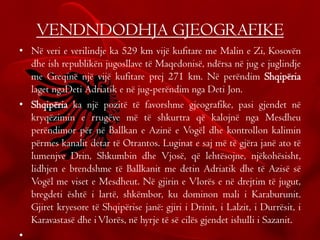 VENDNDODHJA GJEOGRAFIKE
• Në veri e verilindje ka 529 km vijë kufitare me Malin e Zi, Kosovën
dhe ish republikën jugosllave të Maqedonisë, ndërsa në jug e juglindje
me Greqinë një vijë kufitare prej 271 km. Në perëndim Shqipëria
laget ngaDeti Adriatik e në jug-perëndim nga Deti Jon.
• Shqipëria ka një pozitë të favorshme gjeografike, pasi gjendet në
kryqëzimin e rrugëve më të shkurtra që kalojnë nga Mesdheu
perëndimor për në Ballkan e Azinë e Vogël dhe kontrollon kalimin
përmes kanalit detar të Otrantos. Luginat e saj më të gjëra janë ato të
lumenjve Drin, Shkumbin dhe Vjosë, që lehtësojne, njëkohësisht,
lidhjen e brendshme të Ballkanit me detin Adriatik dhe të Azisë së
Vogël me viset e Mesdheut. Në gjirin e Vlorës e në drejtim të jugut,
bregdeti është i lartë, shkëmbor, ku dominon mali i Karaburunit.
Gjiret kryesore të Shqipërise janë: gjiri i Drinit, i Lalzit, i Durrësit, i
Karavastasë dhe iVlorës, në hyrje të së cilës gjendet ishulli i Sazanit.
•
 