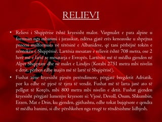 RELIEVI
• Relievi i Shqipërise është kryesisht malor. Vargmalet e para alpine u
formuan nga mbarimi i jurasikut, ndërsa gjatë erës kenozoike u shpejtua
procesi malformues në tërësinë e Albanideve, që tani përbëjnë tokën e
nëntokën e Shqipërisë. Lartësia mesatare e relievit është 708 metra, ose 2
herë më e lartë se mesatarja e Evropës. Lartësitë më të mëdha gjenden në
Alpet Shqiptare dhe në malet e Lindjes (Korabi 2751 metra mbi nivelin
e detit, përben edhe majën më të lartë të Shqipërisë).
• Fushat zëne kryesisht pjesën perëndimore, përgjatë bregdetit Adriatik,
por ka edhe në pjesë të tjera të vendit. Fushat më të larta janë ato të
pellgut të Korçës, mbi 800 metra mbi nivelin e detit. Fushat gjenden
kryesisht përgjatë lumenjve kryesore si: Vjosë, Devoll, Osum, Shkumbin,
Erzen, Mat e Drin, ku gjenden, gjithashtu, edhe tokat bujqësore e qendra
të mëdha banimi, si dhe përshkohen nga rrugë te rëndësishme lidhjesh.
 