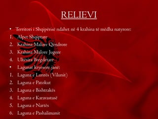 RELIEVI
• Territori i Shqipërisë ndahet në 4 krahina të mëdha natyrore:
1. Alpet Shqiptare
2. Krahina Malore Qendrore
3. Krahina Malore Jugore
4. Ultësira Bregdetare
• Lagunat kryesore janë:
1. Laguna e Lunrës (Vilunit)
2. Laguna e Patokut
3. Laguna e Bishtrakës
4. Laguna e Karavastasë
5. Laguna e Nartës
6. Laguna e Pashalimanit
 
