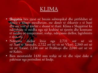 KLIMA
• Shqipëria bën pjesë në brezin subtropikal dhe përfshihet në
zonën e klimës mesdhetare, me dimër të shkurtër e të butë
dhe me verë të nxehtë e shumë të thatë. Klima e Shqipërisë ka
ndryshime të mëdha nga një krahinë në tjetrën dhe kontraste
të mëdha në temperaturë, reshje, ndriçimin diellor, lagështirën
e ajrit, etj.
• Ndriçimi diellor lëviz nga 2,731 orë në vit
në Xarë të Sarandës, 2,722 orë në vit në Vlorë, 2,560 orë në
vit në Tiranë, 2,246 orë në Peshkopi dhe 2,046 orë në vit
në Kukës.
• Bien mesatarisht 1430 mm reshje në vit dhe vijnë duke u
pakësuar nga perëndimi në lindje.
 