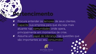 Pertencimento
✘ Procure entender os temores de seus clientes.
✘ Capacite sua empresa para que ela seja mais
atuante nas comunidades onde opera,
principalmente em momentos de crise.
✘ Assuma um papel de liderança nas questões que
são importantes ao seu consumidor.
19
 