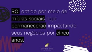 ROI obtido por meio de
mídias sociais hoje
permanecerão impactando
seus negócios por cinco
anos.
6
 