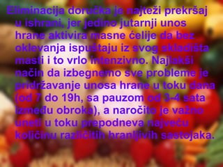 Eliminacija doručka je najteži prekršaj
u ishrani, jer jedino jutarnji unos
hrane aktivira masne ćelije da bez
oklevanja ispuštaju iz svog skladišta
masti i to vrlo intenzivno. Najlakši
način da izbegnemo sve probleme je
pridržavanje unosa hrane u toku dana
(od 7 do 19h, sa pauzom od 3-4 sata
između obroka), a naročito je važno
uneti u toku prepodneva najveću
količinu različitih hranljivih sastojaka.

 