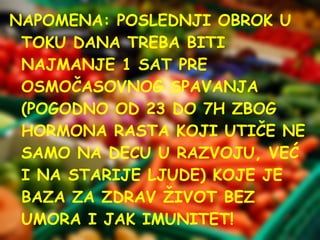 NAPOMENA: POSLEDNJI OBROK U
TOKU DANA TREBA BITI
NAJMANJE 1 SAT PRE
OSMOČASOVNOG SPAVANJA
(POGODNO OD 23 DO 7H ZBOG
HORMONA RASTA KOJI UTIČE NE
SAMO NA DECU U RAZVOJU, VEĆ
I NA STARIJE LJUDE) KOJE JE
BAZA ZA ZDRAV ŽIVOT BEZ
UMORA I JAK IMUNITET!

 