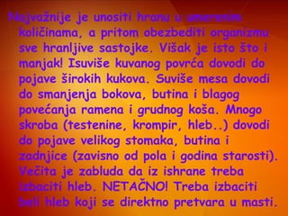 Najvažnije je unositi hranu u umerenim
količinama, a pritom obezbediti organizmu
sve hranljive sastojke. Višak je isto što i
manjak! Isuviše kuvanog povrća dovodi do
pojave širokih kukova. Suviše mesa dovodi
do smanjenja bokova, butina i blagog
povećanja ramena i grudnog koša. Mnogo
skroba (testenine, krompir, hleb..) dovodi
do pojave velikog stomaka, butina i
zadnjice (zavisno od pola i godina starosti).
Večita je zabluda da iz ishrane treba
izbaciti hleb. NETAČNO! Treba izbaciti
beli hleb koji se direktno pretvara u masti.

 