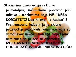 Obično nas zavaravaju reklame i
primamljivi, ‘’našminkani’’ proizvodi puni
aditiva u marketima koje NE TREBA
KORISTITI! Kao ni one ‘’iz kesica’’!!!
Prehrambena industrija je sklona
prozvodnji svakakvih namirnica koje su
samo izvor novca i bolesti! Neprskane
namirnice sa pijace su dobrodošle.
IZBEGAVATI HRANU VEŠTAČKOG
POREKLA! ČOVEK JE PRIRODNO BIĆE!

 