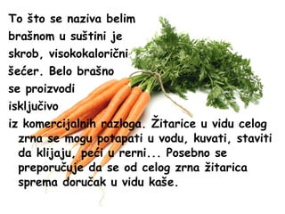 To što se naziva belim
brašnom u suštini je
skrob, visokokalorični
šećer. Belo brašno
se proizvodi
isključivo
iz komercijalnih razloga. Žitarice u vidu celog
zrna se mogu potapati u vodu, kuvati, staviti
da klijaju, peći u rerni... Posebno se
preporučuje da se od celog zrna žitarica
sprema doručak u vidu kaše.

 