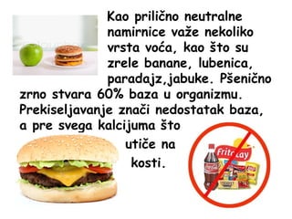 Kao prilično neutralne
namirnice važe nekoliko
vrsta voća, kao što su
zrele banane, lubenica,
paradajz,jabuke. Pšenično
zrno stvara 60% baza u organizmu.
Prekiseljavanje znači nedostatak baza,
a pre svega kalcijuma što
utiče na
kosti.

 