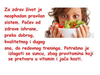 Za zdrav život je
neophodan pravilan
sistem. Počev od
zdrave ishrane,
preko dobrog,
kvalitetnog i dugog
sna, do redovnog treninga. Potrebno je
izlagati se suncu, zbog provitamina koji
se pretvara u vitamin i jača kosti.

 