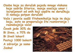 Osobe koje za doručak pojedu mnogo vlakana
koje sadrže žitarice, manje osećaju umor i
iscrpljenost od onih koji uopšte ne doručkuju
ili nemaju potpun doručak!
Voće i povrće sadži fitohemikalije koje im daju
boju, zato se preporučuje što raznovrsnije i
raznobojnije voće!
Čovek jede 30% da
Bi živeo, a 70% da
Bi živeli lekari!
Postoji 1000 bolesti
A zdravlje je samo
Jedno!

 