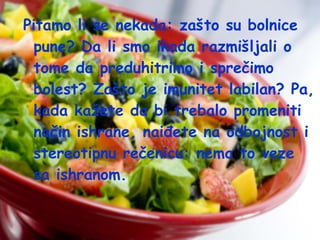 Pitamo li se nekada: zašto su bolnice
pune? Da li smo ikada razmišljali o
tome da preduhitrimo i sprečimo
bolest? Zašto je imunitet labilan? Pa,
kada kažete da bi trebalo promeniti
način ishrane, naiđete na odbojnost i
stereotipnu rečenicu: nema to veze
sa ishranom.

 
