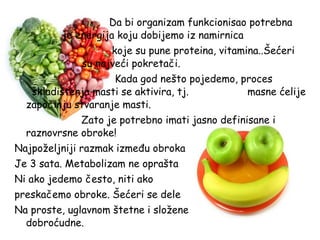 Da bi organizam funkcionisao potrebna
je energija koju dobijemo iz namirnica
koje su pune proteina, vitamina..Šećeri
su najveći pokretači.
Kada god nešto pojedemo, proces
skladištenja masti se aktivira, tj.
masne ćelije
započinju stvaranje masti.
Zato je potrebno imati jasno definisane i
raznovrsne obroke!
Najpoželjniji razmak između obroka
Je 3 sata. Metabolizam ne oprašta
Ni ako jedemo često, niti ako
preskačemo obroke. Šećeri se dele
Na proste, uglavnom štetne i složene
dobroćudne.

 