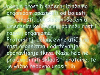 Unosom prostih šečera, izlažemo
organizam opasnosti od bolesti,
gojaznosti, dok složeni šećeri u
umerenim količinama pomažu rast i
razvoj organizma.
Proteini tj. belančevine utiču na
rast organizma i održavanje i
oporavljanje tkiva. Naše telo ne
proizvodi niti skladišti proteine, te
je važno redovno unositi ih.

 