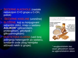 • ŠEĆERNE ALKOHOLE (nastale
redukcijom C=O grupe u C-OH,
polioli)
• ŠEĆERNE KISELINE (uronične)
• SLOŽENE, koji su konjugovani
saharidni oblici, imaju u sastavu
AGLIKON* (glikoproteini,
proteoglikani, glikolipidi i
glikozaminglikani)
• DIJETETSKA VLAKNA (veći broj
jedinjenja heterogenih po sastavu,
svrstanih ovde zbog hemijske
sličnosti nekih iz grupe). * neugljenohidratni deo
vezan glikozidnom vezom
sa ugljenohidratnim delom
 