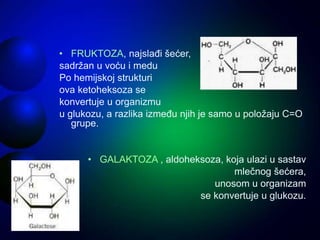 • FRUKTOZA, najslađi šećer,
sadržan u voću i medu
Po hemijskoj strukturi
ova ketoheksoza se
konvertuje u organizmu
u glukozu, a razlika između njih je samo u položaju C=O
grupe.
• GALAKTOZA , aldoheksoza, koja ulazi u sastav
mlečnog šećera,
unosom u organizam
se konvertuje u glukozu.
 