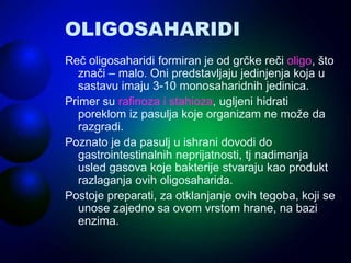 OLIGOSAHARIDI
Reč oligosaharidi formiran je od grčke reči oligo, što
znači – malo. Oni predstavljaju jedinjenja koja u
sastavu imaju 3-10 monosaharidnih jedinica.
Primer su rafinoza i stahioza, ugljeni hidrati
poreklom iz pasulja koje organizam ne može da
razgradi.
Poznato je da pasulj u ishrani dovodi do
gastrointestinalnih neprijatnosti, tj nadimanja
usled gasova koje bakterije stvaraju kao produkt
razlaganja ovih oligosaharida.
Postoje preparati, za otklanjanje ovih tegoba, koji se
unose zajedno sa ovom vrstom hrane, na bazi
enzima.
 