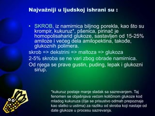 Najvažniji u ljudskoj ishrani su :
• SKROB, iz namirnica biljnog porekla, kao što su
krompir, kukuruz*, pšenica, pirinač je
homopolisaharid glukoze, sastavljen od 15-25%
amiloze i većeg dela amilopektina, takođe,
glukoznih polimera.
skrob => dekstrini => maltoza => glukoza
2-5% skroba se ne vari zbog obrade namirnica.
Od njega se prave gustin, puding, lepak i glukozni
sirup.
*kukuruz postaje manje sladak sa sazrevanjem. Taj
fenomen se objašnjava većom količinom glukoze kod
mladog kukuruza (čije se prisustvo odmah prepoznaje
kao slatko u ustima) za razliku od skroba koji nastaje od
date glukoze u procesu sazrevanja.
 