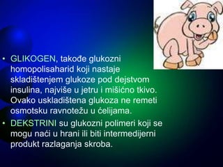 • GLIKOGEN, takođe glukozni
homopolisaharid koji nastaje
skladištenjem glukoze pod dejstvom
insulina, najviše u jetru i mišićno tkivo.
Ovako uskladištena glukoza ne remeti
osmotsku ravnotežu u ćelijama.
• DEKSTRINI su glukozni polimeri koji se
mogu naći u hrani ili biti intermedijerni
produkt razlaganja skroba.
 