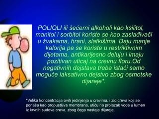 POLIOLI ili šećerni alkoholi kao ksilitol,
manitol i sorbitol koriste se kao zaslađivači
u žvakama, hrani, slatkišima. Daju manje
kalorija pa se koriste u restriktivnim
dijetama, antikarijesno deluju i imaju
pozitivan uticaj na crevnu floru.Od
negativnih dejstava treba istaći samo
moguće laksativno dejstvo zbog osmotske
dijareje*.
*Velika koncentracija ovih jedinjenja u crevima, i zid creva koji se
ponaša kao propustljiva membrana, utiču na prolazak vode u lumen
iz krvnih sudova creva, zbog čega nastaje dijareja.
 