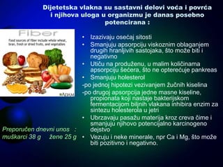 Dijetetska vlakna su sastavni delovi voća i povrća
i njihova uloga u organizmu je danas posebno
potencirana :
• Izazivaju osećaj sitosti
• Smanjuju apsorpciju viskoznim oblaganjem
drugih hranljivih sastojaka, što može biti i
negativno
• Utiču na produženu, u malim količinama
apsorpciju šećera, što ne opterećuje pankreas
• Smanjuju holesterol
-po jednoj hipotezi vezivanjem žučnih kiselina
-po drugoj apsorpcija jedne masne kiseline,
propionata koji nastaje bakterijskom
fermentacijom biljnih vlakana inhibira enzim za
sintezu holesterola u jetri
• Ubrzavaju pasažu materija kroz creva čime i
smanjuju njihovo potencijalno karcinogeno
dejstvo
• Vezuju i neke minerale, npr Ca i Mg, što može
biti pozitivno i negativno.
Preporučen dnevni unos :
muškarci 38 g žene 25 g
 