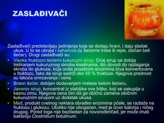 ZASLAĐIVAČI
Zaslađivači predstavljaju jedinjenja koja se dodaju hrani, i daju sladak
ukus. U to se ubraja i saharoza (iz šećerne trske ili repe, običan beli
šećer). Drugi zaslađivači su:
• Visoko fruktozni šećerni kukuruzni sirup. Ovaj sirup se dobija
tretiranjem kukuruznog skroba kiselinama, što dovodi do razlaganja
skroba do glukoze, koja onda posebnim enzimima biva konvertovana
u fruktozu, tako da sirup sadrži oko 55 % fruktoze. Njegova prednost
su lakoća smrzavanja i cena.
• Braon šećer, dobijen dodavanjem melase belom šećeru,
• Javorov sirup, koncentrat iz stabljike ove biljke, koji se sakuplja u
kasnu zimu. Njegova cena čini da ga obično zamene običnim
kukuruznim sirupom uz dodatak ukusa.
• Med, produkt cvetnog nektara obrađen enzimima pčele, se razlaže na
fruktozu i glukozu. Ukoliko nije obogaćen, med je izvor kalorija i ničeg
drugog. Pored toga nije bezbedan za novorođenčad, jer može imati
bakteriju Clostridium botulinum.
 