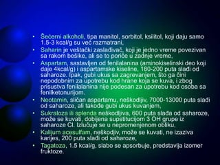 • Šećerni alkoholi, tipa manitol, sorbitol, ksilitol, koji daju samo
1.5-3 kcal/g su već razmatrani,
• Saharin je veštački zaslađivač, koji je jedno vreme povezivan
sa rakom bešike, ali se to poriče u zadnje vreme,
• Aspartam, sastavljen od fenilalanina (aminokiselinski deo koji
daje 4kcal/g) i aspartamske kiseline, 180-200 puta slađi od
saharoze. Ipak, gubi ukus sa zagrevanjem, što ga čini
nepodobnim za upotrebu kod hrane koja se kuva, i zbog
prisustva fenilalanina nije podesan za upotrebu kod osoba sa
fenilketonurijom.
• Neotamin, sličan aspartamu, neškodljiv, 7000-13000 puta slađi
od saharoze, ali takođe gubi ukus kuvanjem,
• Sukraloza ili splenda neškodljiva, 600 puta slađa od saharoze,
može se kuvati, dobijena supstitucijom 3 OH grupe iz
saharoze Cl. Izlučuje se u nepromenjenom obliku,
• Kalijum acesulfam, neškodjiv, može se kuvati, ne izaziva
karijes, 200 puta slađi od saharoze,
• Tagatoza, 1.5 kcal/g, slabo se apsorbuje, predstavlja izomer
fruktoze.
 
