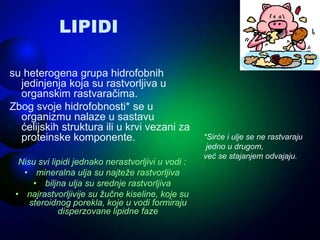 LIPIDI
su heterogena grupa hidrofobnih
jedinjenja koja su rastvorljiva u
organskim rastvaračima.
Zbog svoje hidrofobnosti* se u
organizmu nalaze u sastavu
ćelijskih struktura ili u krvi vezani za
proteinske komponente.
Nisu svi lipidi jednako nerastvorljivi u vodi :
• mineralna ulja su najteže rastvorljiva
• biljna ulja su srednje rastvorljiva
• najrastvorljivije su žučne kiseline, koje su
steroidnog porekla, koje u vodi formiraju
disperzovane lipidne faze
*Sirće i ulje se ne rastvaraju
jedno u drugom,
već se stajanjem odvajaju.
 