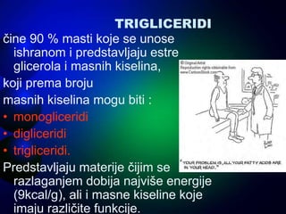 TRIGLICERIDI
čine 90 % masti koje se unose
ishranom i predstavljaju estre
glicerola i masnih kiselina,
koji prema broju
masnih kiselina mogu biti :
• monogliceridi
• digliceridi
• trigliceridi.
Predstavljaju materije čijim se
razlaganjem dobija najviše energije
(9kcal/g), ali i masne kiseline koje
imaju različite funkcije.
 
