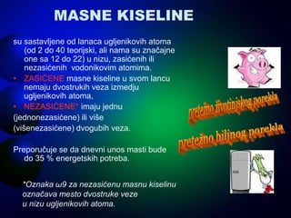 MASNE KISELINE
su sastavljene od lanaca ugljenikovih atoma
(od 2 do 40 teorijski, ali nama su značajne
one sa 12 do 22) u nizu, zasićenih ili
nezasićenih vodonikovim atomima.
• ZASIĆENE masne kiseline u svom lancu
nemaju dvostrukih veza izmedju
ugljenikovih atoma,
• NEZASIĆENE* imaju jednu
(jednonezasićene) ili više
(višenezasićene) dvogubih veza.
Preporučuje se da dnevni unos masti bude
do 35 % energetskih potreba.
*Oznaka ω9 za nezasićenu masnu kiselinu
označava mesto dvostruke veze
u nizu ugljenikovih atoma.
 