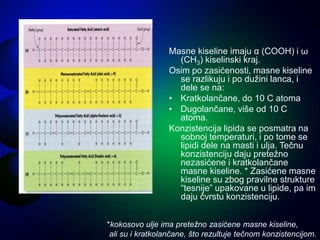 Masne kiseline imaju α (COOH) i ω
(CH3) kiselinski kraj.
Osim po zasićenosti, masne kiseline
se razlikuju i po dužini lanca, i
dele se na:
• Kratkolančane, do 10 C atoma
• Dugolančane, više od 10 C
atoma.
Konzistencija lipida se posmatra na
sobnoj temperaturi, i po tome se
lipidi dele na masti i ulja. Tečnu
konzistenciju daju pretežno
nezasićene i kratkolančane
masne kiseline. * Zasićene masne
kiseline su zbog pravilne strukture
“tesnije” upakovane u lipide, pa im
daju čvrstu konzistenciju.
*kokosovo ulje ima pretežno zasićene masne kiseline,
ali su i kratkolančane, što rezultuje tečnom konzistencijom.
 