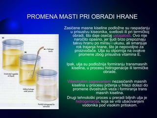 Zasićene masne kiseline podložne su raspadanju
u prisustvu kiseonika, svetlosti ili pri termičkoj
obradi, što daje osećaj ustajalosti. Ovo nije
naročito opasno, jer ljudi brzo prepoznaju
takvu hranu po mirisu i ukusu, ali smanjuje
rok trajanja hrane, što je nepovoljno za
proizvođače. Ulja su otpornija na ovakve
promene zbog prisustva vitamina E.
Ipak, ulja su podložnija formiranju transmasnih
kiselina, u procesu hidrogenacije ili termičke
obrade.
Višestrukim zagrevanjem nezasićenih masnih
kiselina u procesu prženja u fritezi dolazi do
promene dvostrukih veza i formiranja trans
masnih kiselina.
Drugi tehnološki proces u preradi biljnih ulja je
hidrogenacija, koja se vrši ubacivanjem
vodonika pod visokim pritiskom.
PROMENA MASTI PRI OBRADI HRANE
 