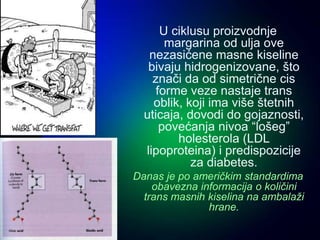 U ciklusu proizvodnje
margarina od ulja ove
nezasićene masne kiseline
bivaju hidrogenizovane, što
znači da od simetrične cis
forme veze nastaje trans
oblik, koji ima više štetnih
uticaja, dovodi do gojaznosti,
povećanja nivoa “lošeg”
holesterola (LDL
lipoproteina) i predispozicije
za diabetes.
Danas je po američkim standardima
obavezna informacija o količini
trans masnih kiselina na ambalaži
hrane.
 