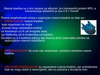 Masne kiseline su u krvi vezane za albumin, krvi transportni protein 99%, a
koncentracija slobodnih je oko 0.5-1 mmol/l
Prema neophodnosti unosa u organizam masne kiseline se dele na :
• ESENCIJALNE masne kiseline
koje organizam ne može
stvarati zbog nedostatka enzima
za formiranje ω3 ili ω6 dvogube veze,
npr linolinska ω6 ili linoleinska ω3 kiselina.
Dovoljne su 2-4 kašičice biljnog ulja dnevno da bi zadovoljile potrebe za
esencijalnim masnim kiselinama.
• NEESENCIJALNE čiji unos nije neophodan, pretežno zasićene masne
kiseline.
• USLOVNO ESENCIJALNE su nezasićene masne kiseline, npr arahidonska
koje se mogu dobiti iz esencijalnih, ako su prisutne u dovoljnoj meri.
 