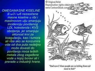 OMEGAMASNE KISELINE
ili ω3 i ω6 nezasićene
masne kiseline u ribi i
maslinovom ulju smanjuju
incidenciju povišenog
LDL holesterola i KVS
oboljenja, jer smanjuju
sklonost krvi za
koagulaciju, kao i tumora
ali riba ako se konzumira
više od dva puta nedeljno
može dovesti do
povišenja nivoa teških
metala zbog zagađene
vode u kojoj boravi ali i
prerade u industriji hrane.
 